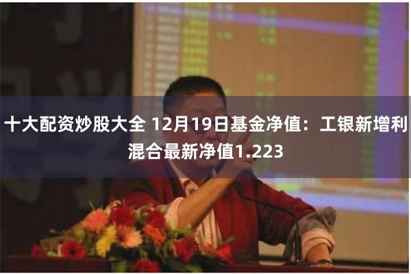 十大配资炒股大全 12月19日基金净值:工银新增利混合最新净值1.223