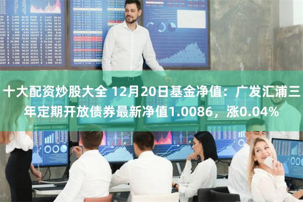 十大配资炒股大全 12月20日基金净值:广发汇浦三年定期开放债券最新净值1.0086,涨0.04%