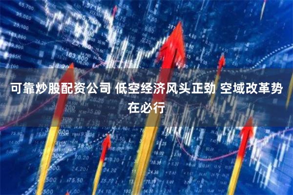 可靠炒股配资公司 低空经济风头正劲 空域改革势在必行