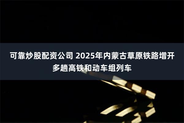 可靠炒股配资公司 2025年内蒙古草原铁路增开多趟高铁和动车组列车