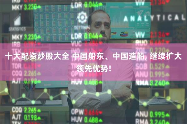 十大配资炒股大全 中国船东、中国造船, 继续扩大领先优势!